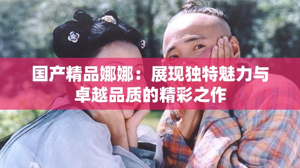 国产精品娜娜：展现独特魅力与卓越品质的精彩之作