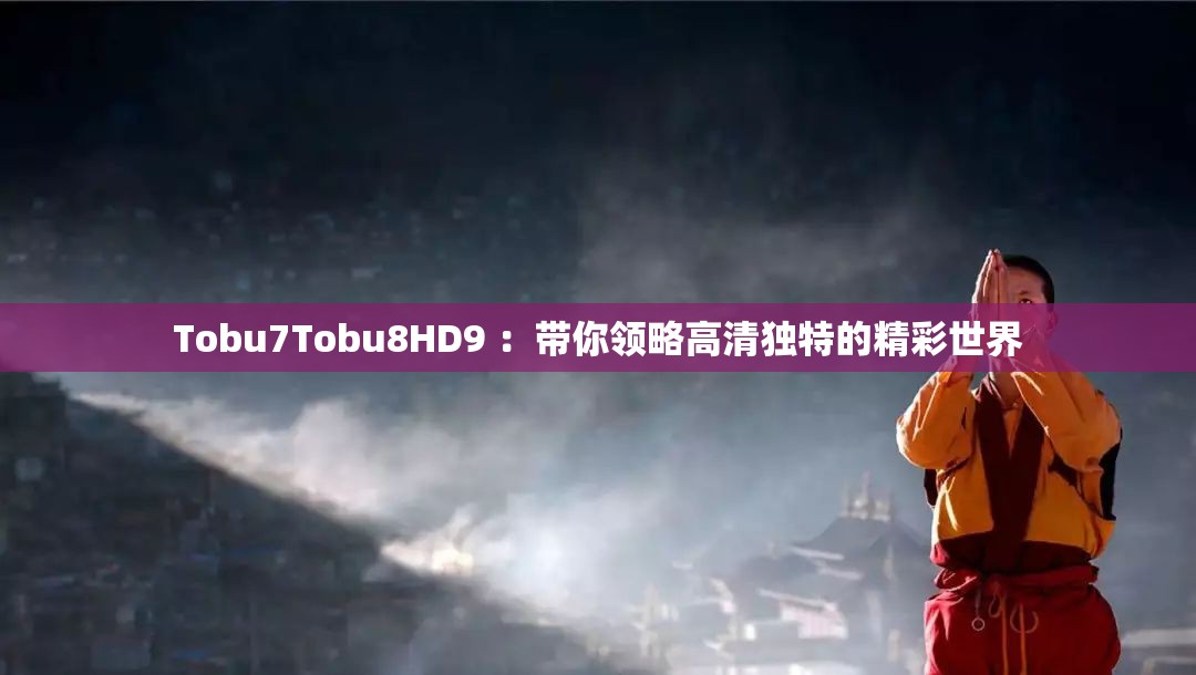 Tobu7Tobu8HD9 ：带你领略高清独特的精彩世界