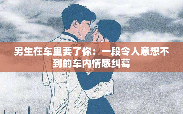 男生在车里要了你：一段令人意想不到的车内情感纠葛