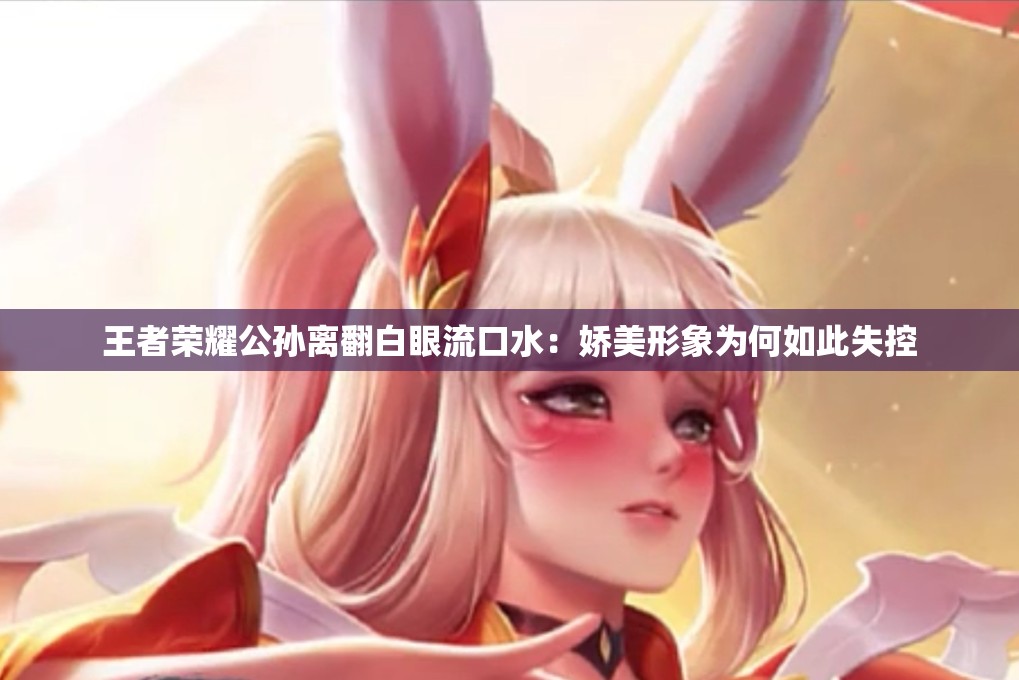 王者荣耀公孙离翻白眼流口水：娇美形象为何如此失控