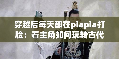 穿越后每天都在piapia打脸：看主角如何玩转古代世界