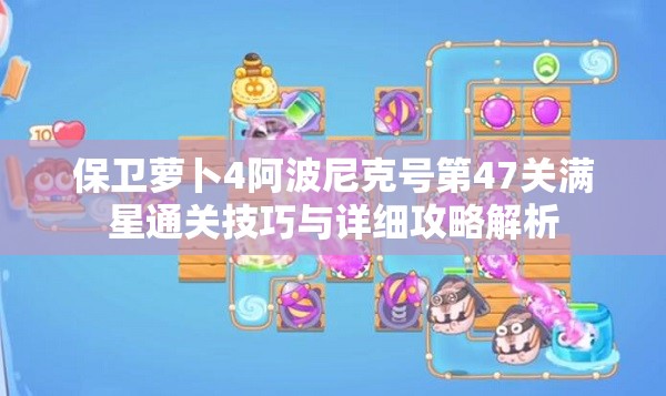 保卫萝卜4阿波尼克号第47关满星通关技巧与详细攻略解析