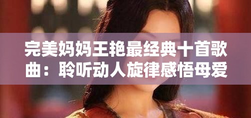 完美妈妈王艳最经典十首歌曲：聆听动人旋律感悟母爱深沉
