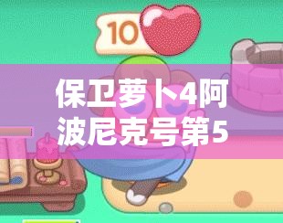 保卫萝卜4阿波尼克号第56关攻略，满星通关技巧与秘籍全面解析