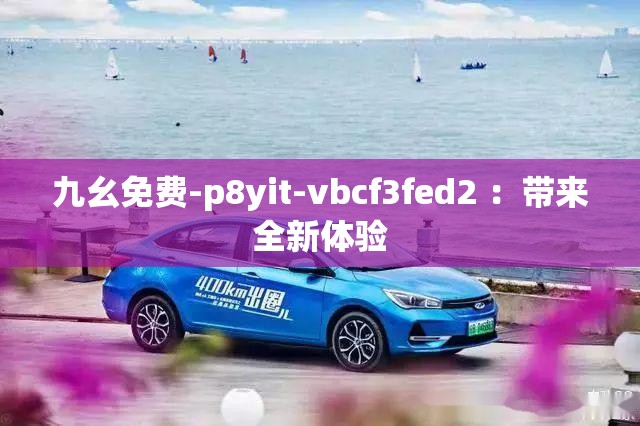 九幺免费-p8yit-vbcf3fed2 ：带来全新体验