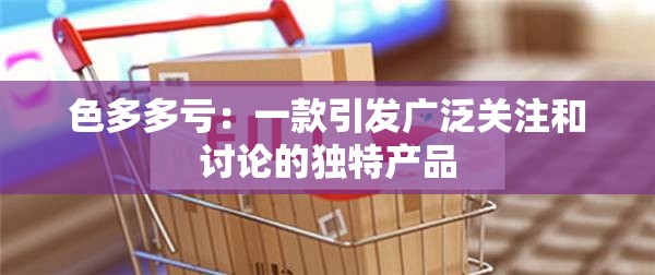 色多多亏：一款引发广泛关注和讨论的独特产品