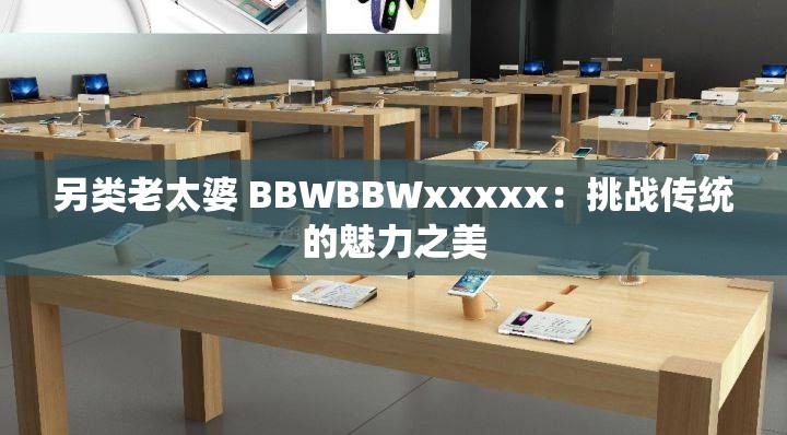 另类老太婆 BBWBBWxxxxx：挑战传统的魅力之美