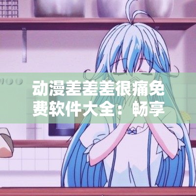 动漫差差差很痛免费软件大全：畅享精彩动漫资源无需付费