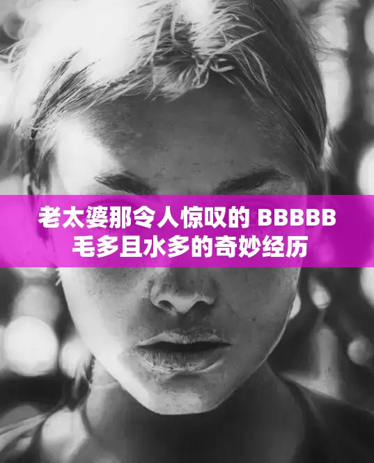 老太婆那令人惊叹的 BBBBB 毛多且水多的奇妙经历