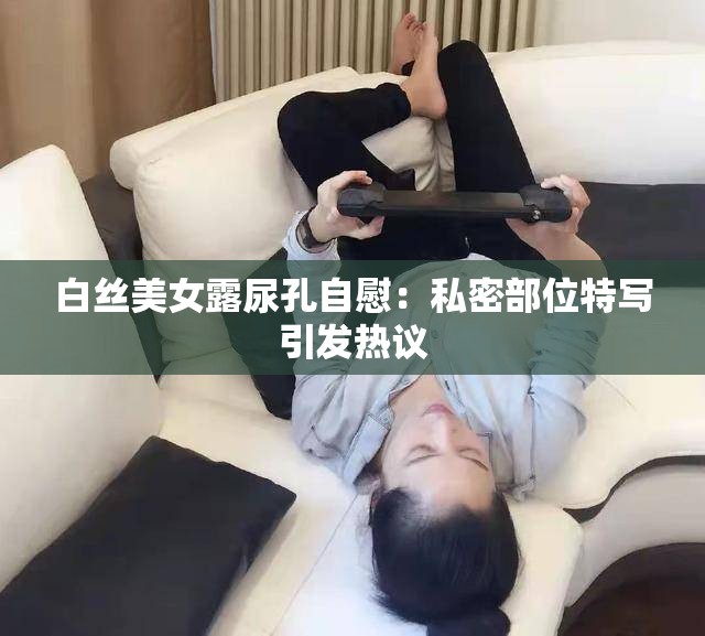 白丝美女露尿孔自慰：私密部位特写引发热议