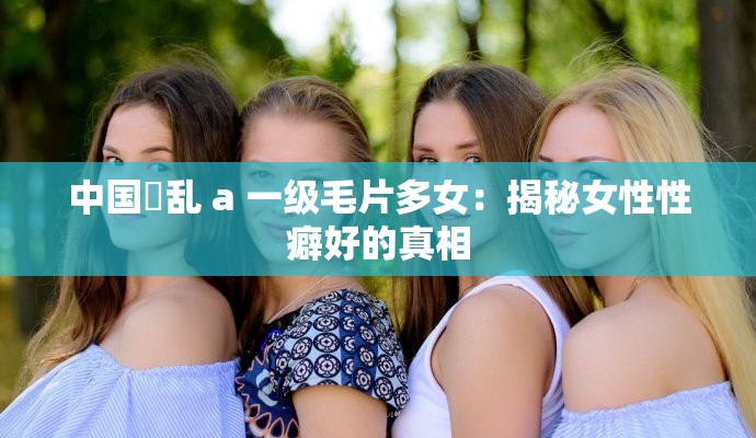 中国婬乱 a 一级毛片多女：揭秘女性性癖好的真相