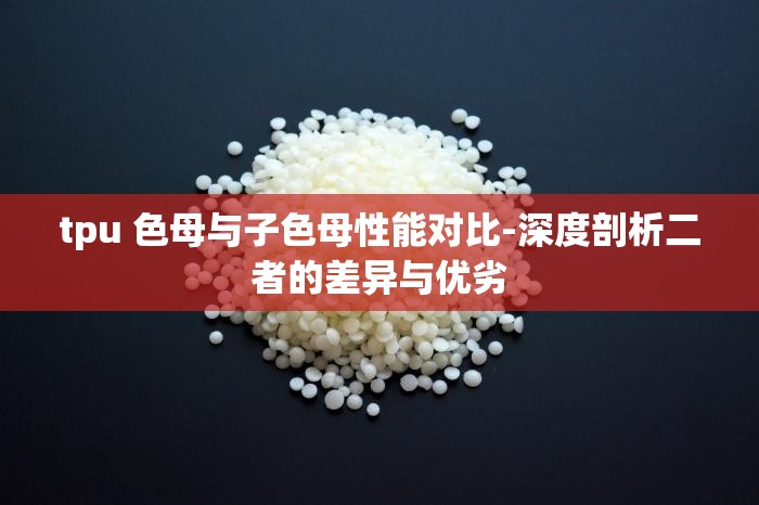 tpu 色母与子色母性能对比-深度剖析二者的差异与优劣