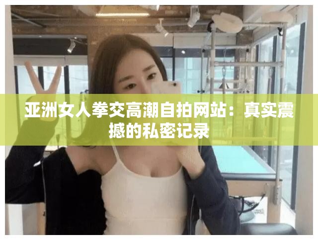 亚洲女人拳交高潮自拍网站：真实震撼的私密记录