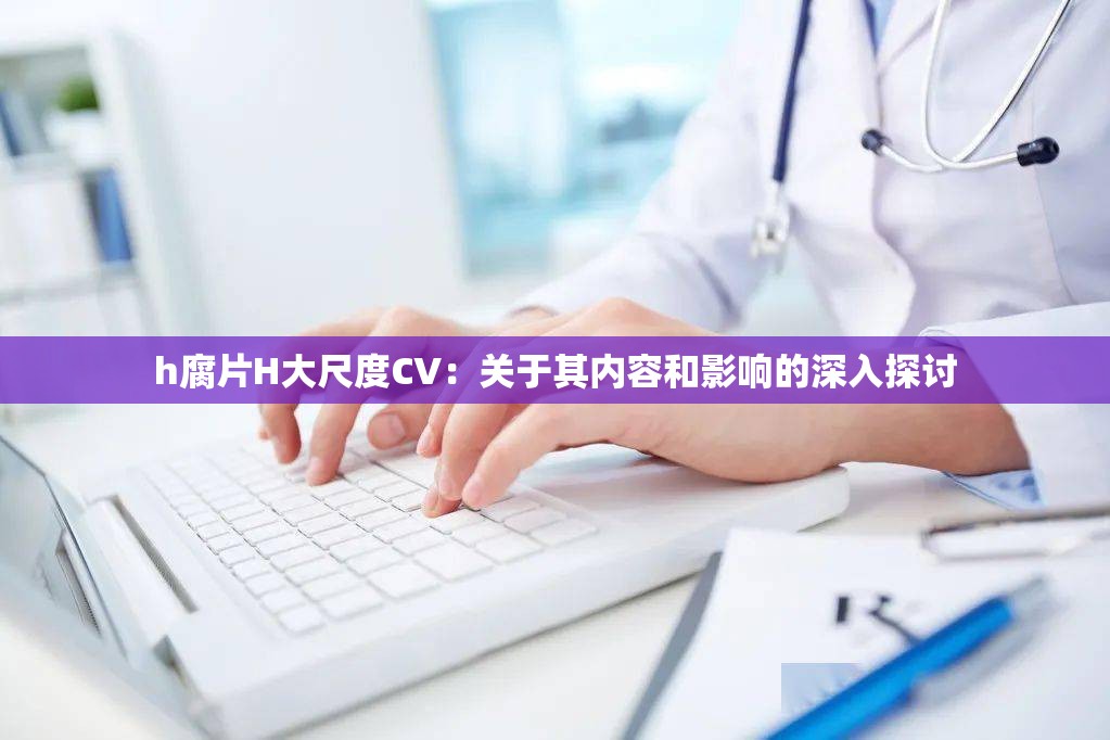 h腐片H大尺度CV：关于其内容和影响的深入探讨