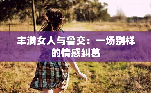 丰满女人与鲁交：一场别样的情感纠葛