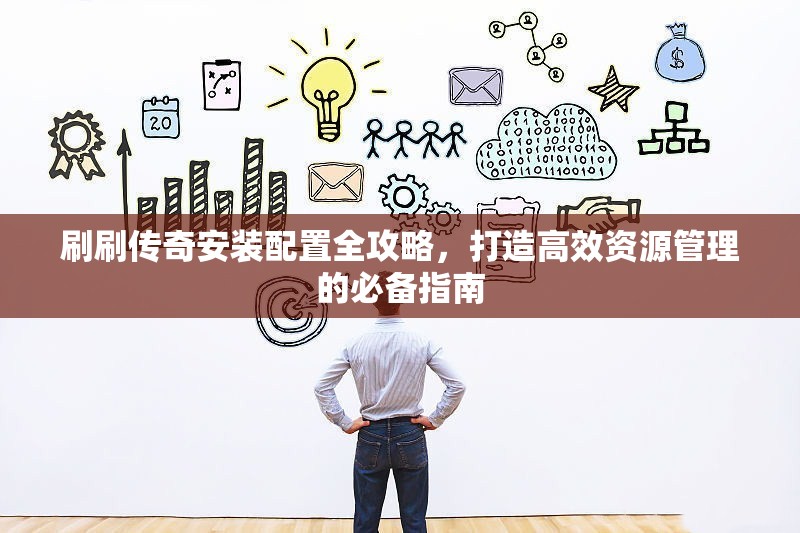 刷刷传奇安装配置全攻略，打造高效资源管理的必备指南