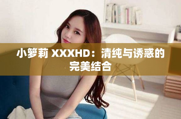 小箩莉 XXXHD：清纯与诱惑的完美结合