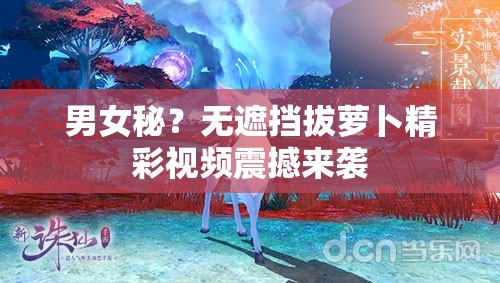男女秘？无遮挡拔萝卜精彩视频震撼来袭