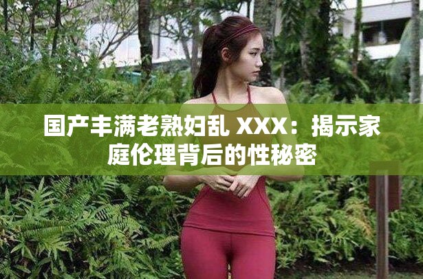 国产丰满老熟妇乱 XXX：揭示家庭伦理背后的性秘密