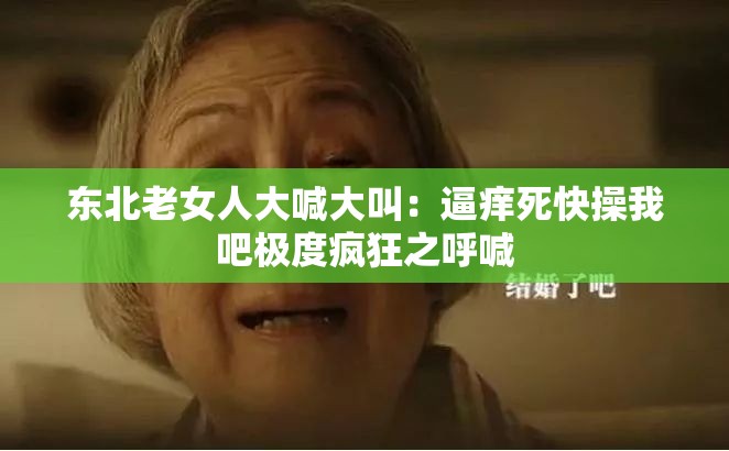 东北老女人大喊大叫：逼痒死快操我吧极度疯狂之呼喊