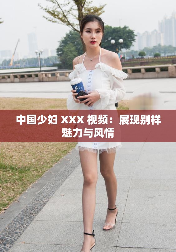 中国少妇 XXX 视频：展现别样魅力与风情