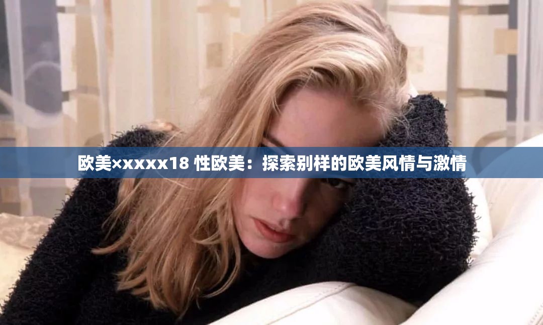 欧美×xxxx18 性欧美：探索别样的欧美风情与激情