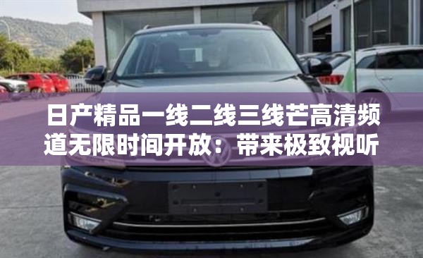 日产精品一线二线三线芒高清频道无限时间开放：带来极致视听体验