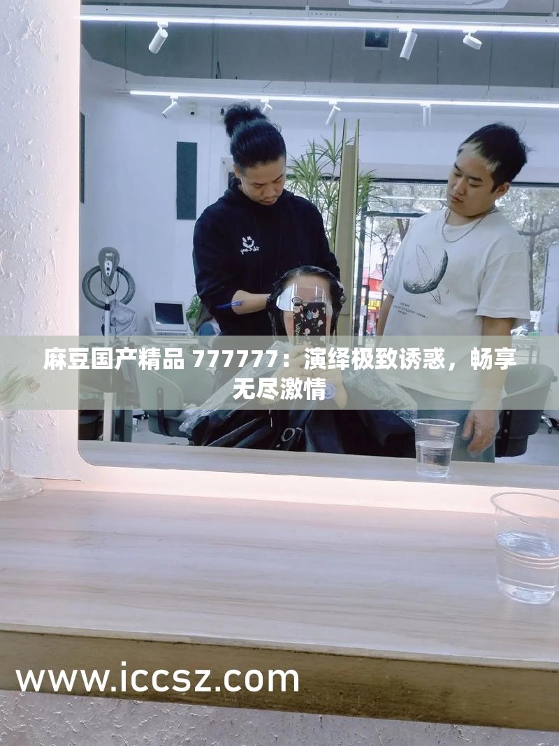 麻豆国产精品 777777：演绎极致诱惑，畅享无尽激情