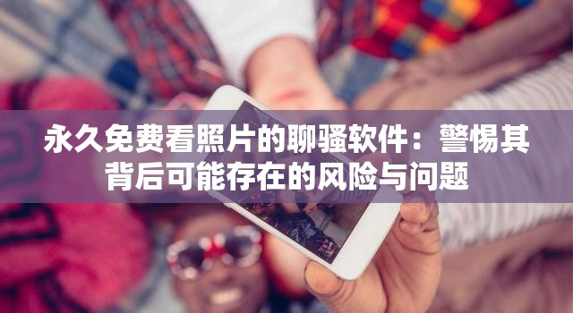 永久免费看照片的聊骚软件：警惕其背后可能存在的风险与问题