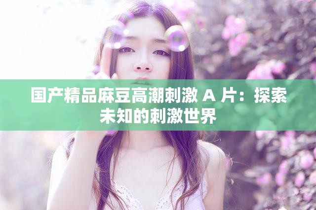 国产精品麻豆高潮刺激 A 片：探索未知的刺激世界