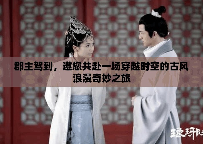 郡主驾到，邀您共赴一场穿越时空的古风浪漫奇妙之旅