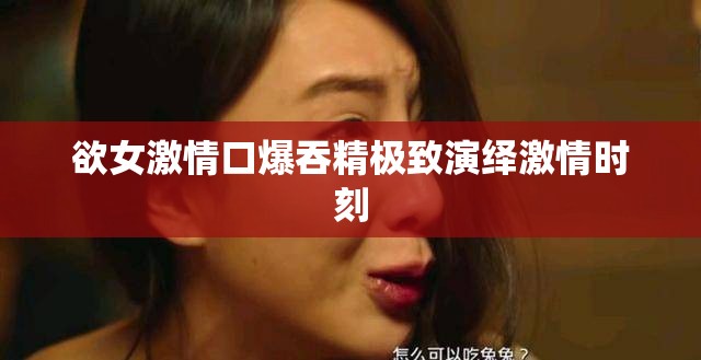 欲女激情口爆吞精极致演绎激情时刻