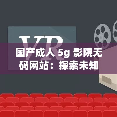 国产成人 5g 影院无码网站：探索未知的激情世界