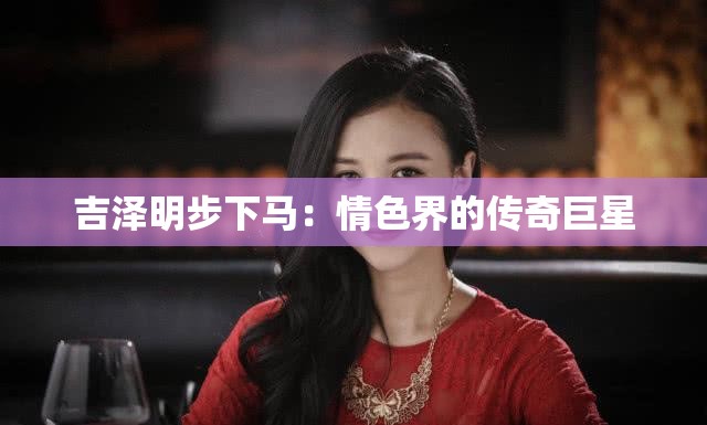 吉泽明步下马：情色界的传奇巨星