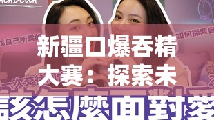 新疆口爆吞精大赛：探索未知的性文化