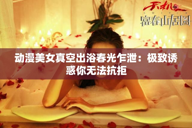 动漫美女真空出浴春光乍泄：极致诱惑你无法抗拒