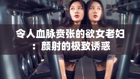 令人血脉贲张的欲女老妇：颜射的极致诱惑