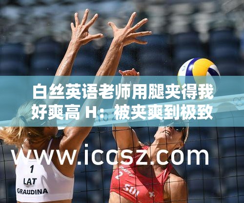 白丝英语老师用腿夹得我好爽高 H：被夹爽到极致的特殊体验