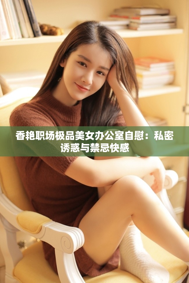 香艳职场极品美女办公室自慰：私密诱惑与禁忌快感