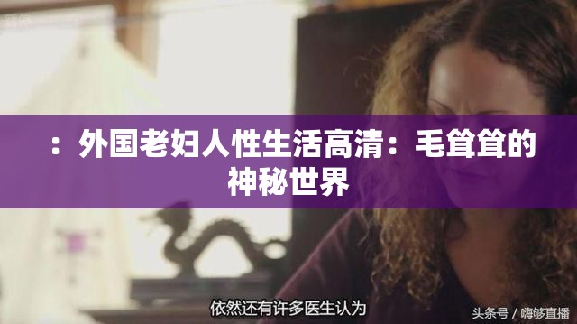 ：外国老妇人性生活高清：毛耸耸的神秘世界