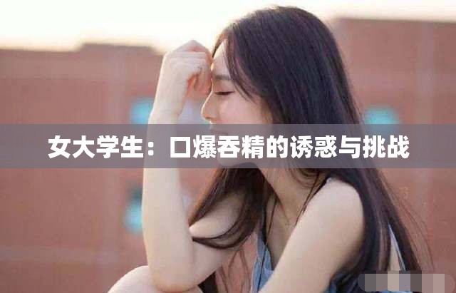 女大学生：口爆吞精的诱惑与挑战