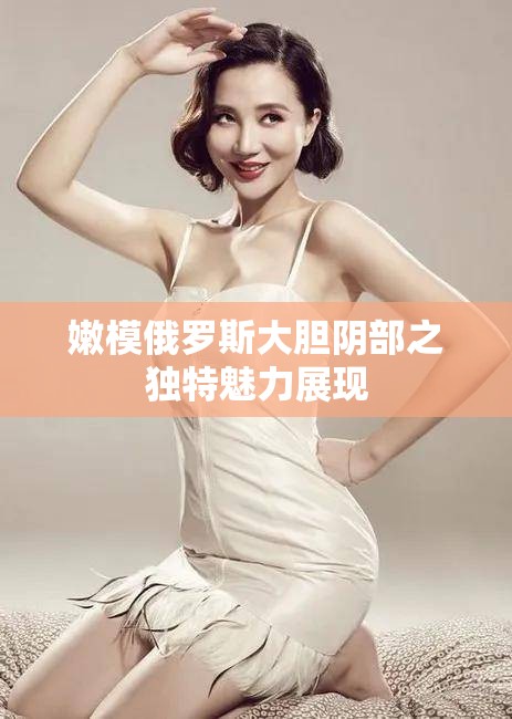 嫩模俄罗斯大胆阴部之独特魅力展现