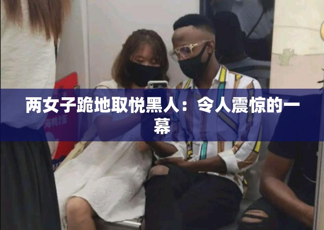 两女子跪地取悦黑人：令人震惊的一幕