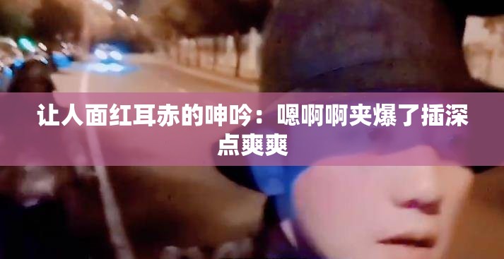 让人面红耳赤的呻吟：嗯啊啊夹爆了插深点爽爽