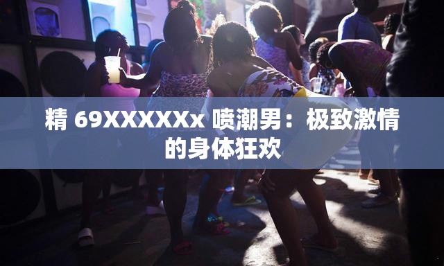 精 69XXXXXx 喷潮男：极致激情的身体狂欢