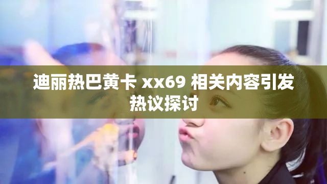 迪丽热巴黄卡 xx69 相关内容引发热议探讨