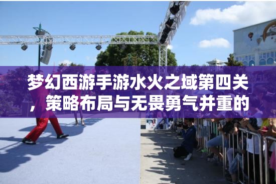 梦幻西游手游水火之域第四关，策略布局与无畏勇气并重的极限挑战