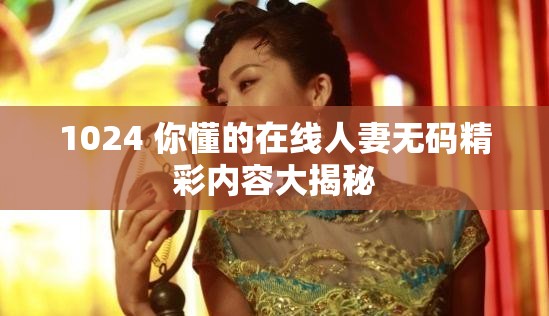 1024 你懂的在线人妻无码精彩内容大揭秘