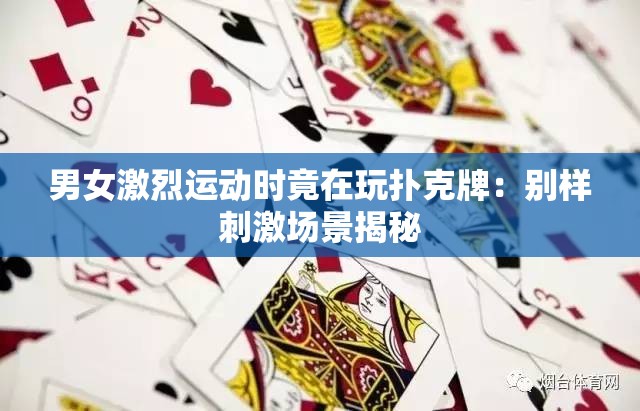 男女激烈运动时竟在玩扑克牌：别样刺激场景揭秘