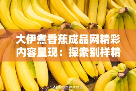 大伊煮香蕉成品网精彩内容呈现：探索别样精彩之旅